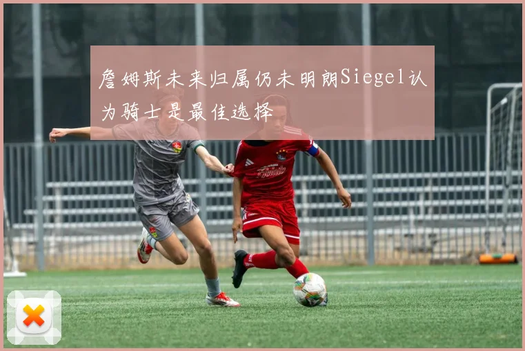 詹姆斯未来归属仍未明朗Siegel认为骑士是最佳选择