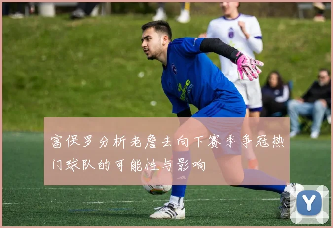 富保罗分析老詹去向下赛季争冠热门球队的可能性与影响