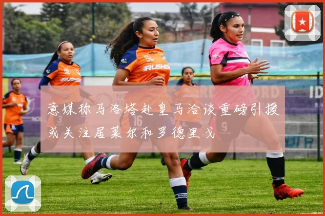 意媒称马洛塔赴皇马洽谈重磅引援或关注居莱尔和罗德里戈